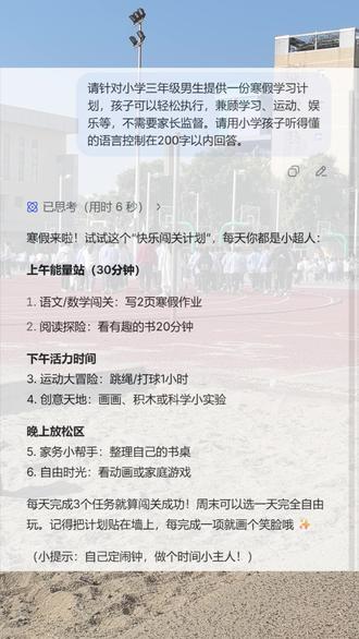 小学三年级男生寒假快乐学习计划 🤩寒假来啦!试试这个“快乐闯关计划”,每天你都是小超人:
➡️上午能量站(30分钟)
1. 语文/数学闯关:写2页寒假作业
2. 阅读探险:看有趣的书20分钟
➡️下午活力时间
3. 运动大冒险:跳绳/打球1小时
4. 创意天地:画画、积木或科学小实验
➡️晚上放松区
5. 家务小帮手:整理自己的书桌
6. 自由时光:看动画或家庭游戏
👍每天完成3个任务就算闯关成功!周末可以选一天完全自由玩。记得把计划贴在墙上,每完成一项就画个笑脸哦 ✨
(小提示:自己定闹钟,做个时间小主人!)
#dou上热门 #Deepseek #每天学习一点点 #寒假 #家庭教育
@生活服务热点中心 @DOU+小助手 @DOU+上热门