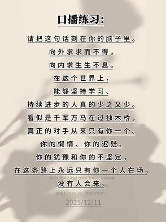 口播练习:请把这句话刻在你的脑子里。向外求求而不得,向内求生生不息。在这个世界上,能够坚持学习、持续进步的人真的少之又少。看似是千军万马在过独木桥,真正的对手从来只有你一个。你的懒惰、你的迟疑、你的犹豫和你的不坚定,在这条路上永远只有你一个人在场,没有人会来。#每日分享#每天进步一点 #正能量#上热门🔥