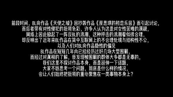 如果要批判,请针对作品本身,否则算不得正义。 #反bg #反歧视 #反霸凌 #天使之城 #房思琪的初恋乐园 某些人批判bl只是因为自己不喜欢这个题材党同伐异罢了、要么就是跟着一群话都说不明白的爱女姐“觉醒”了,还找一堆借口,这种做法就像屠同吧吧友因为看到男同性恋犯罪而反同一样可笑,想反还要找个冠冕堂皇的理由反。当你在因为《天使之城》事件说出bl恶心的时候,你事实上是因为什么觉得bl恶心的呢?恶心又是一种什么样的词汇?不是说不能对一类事物进行批判,而是现在互联网上对bl作品的批判远远超出了它所该被批判的范畴,而且批判角度明显并不成立,人们口中的典型性也并不存在,而且人们普遍不具体问题具体批判,不针对具体现象本身。言情小说出过那么多问题,也没见过互联网什么时候突然冒出一大堆人抵制言情小说、说言情小说恶心的;哪怕是前段时间晋江数十部女无作品被发现长期存在反人类倾向,网络舆论也一直在批判爱女姐,几乎很少有人上升到对女无作品题材性批判本身的程度,这么严重的事情也是不温不火。还有人说bl爱捂嘴,我真的无力吐槽了,bl都被捂成啥样了都,到底是谁一直在被捂嘴?谁占尽了宣发红利还一直卖乖?有人说居然有粉丝维护这部作品,然而事实上这部作品在bl圈的热度很低,且有许多bl读者同样在反对抵制这部作品,甚至这本书抄袭很早就有腐女说了,这根本不能代表bl读者的思想态度,也根本不能代表bl读者的思想态度不能进步。绝大多数人都不是傻子,不是没有明辨是非的能力,而且我要告诉bg姐爱女姐,这个世界上可不存在bl文男主性侵犯女性的可能性,《天使之城》存在的问题抽象来说主要是抄袭挪用于不尊重女性,而和bl题材本身的特性无关,如果是其他类型题材的文章估计根本不会被人特地把题材标明出来批判题材本身,blgl起码永远处在相对平等的感情范式中,这不比顺直男女百年好合、相互开后宫文强?一群low货(仅限顺直,不针对正常异性恋)。