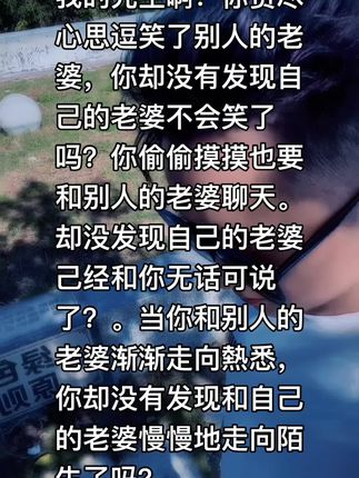 我的先生啊!你费尽心思逗笑了别人的老婆,你却没有发现自己的老婆不会笑了 吗?你偷偷摸摸也要和别人的老婆聊天。 却没发现自己的老婆 己经和你无话可说了?。当你和别人的老婆渐渐走向熱悉,你却没有发现和自己的老婆慢慢地走向陌生了吗?#情感语录#我要上热门#扎心现实
