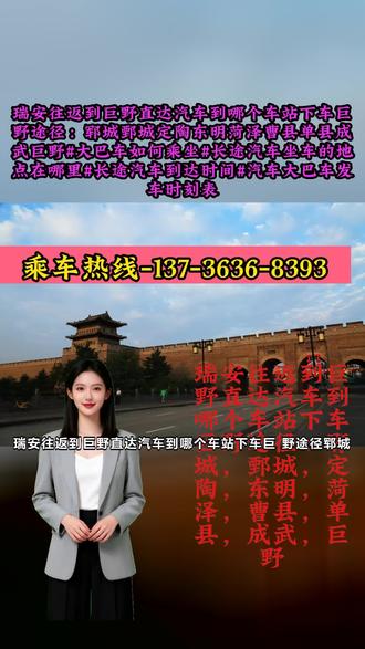 瑞安往返到巨野直达汽车到哪个车站下车巨野途径:郓城,鄄城,定陶,东明,菏泽,曹县,单县,成武,巨野【汽车坐多长时间的车+直达客车多久可以到+长途客车电话+客车买票的地点在哪里】大巴/代办,宠物托运,货物运输,快件等大客车客运为您整理的大客车出行指南:长途客车大巴客车/客车/大巴车=天天发车客运-豪华卧铺,超大行礼箱全程高速,2点到5点不休息。 #瑞安往返到巨野直达汽车到哪个车站下车巨野途径:郓城鄄城定陶东明菏泽曹县单县成武巨野#大巴车如何乘坐#长途汽车坐车的地点在哪里#长途汽车到达时间#汽车大巴车发车时刻表
