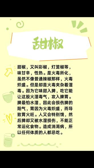 甜椒,又叫彩椒,灯笼椒等,味甘辛,性热。是火毒所化,虽然不像普通辣椒那样,火毒炽盛。但是却是火毒夹杂着湿毒。因为它味甜入脾,吃它能让这股火湿毒气,攻入脾胃。
脾最怕水湿,因此会损伤脾的阳气,胃因为火毒炽盛,而导致胃火旺。人又会特别饿,然后脾却又被水湿损伤,不能正常运化食物。造成消渴病,所以任何体质的人都忌吃。