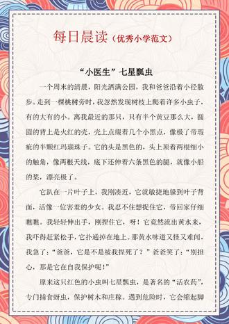 作文亮点分析:
1、这篇作文的叙事结构非常完整,开头写到小作者公园散步发现瓢虫,产生好奇。中间发展到想捉住瓢虫,没想到遇到一些波折,被瓢虫分泌的黄水吓到了,制造冲突,然后由爸爸来解释解开谜团。高潮写发现蚜虫,继而理解了瓢虫是益虫,是桃树的“小医生”。末尾则升华感情,默默祝福瓢虫当个快乐的“小医生”,把害虫都消灭光!这种状物的写作技巧值得借鉴学习。
2、小作者巧用多个比喻句写瓢虫的形态,如写瓢虫整体“像带瑕疵的半颗红玛瑙”,写瓢虫的触角“像两根天线”,写瓢虫的腿“像小船的桨”,这几个比喻之间既有联系又有区别,展现了小作者丰富的想象力。
#每日晨读晚诵 #优秀小学生作文 #美文晨读 #七星瓢虫作文 #满分作文