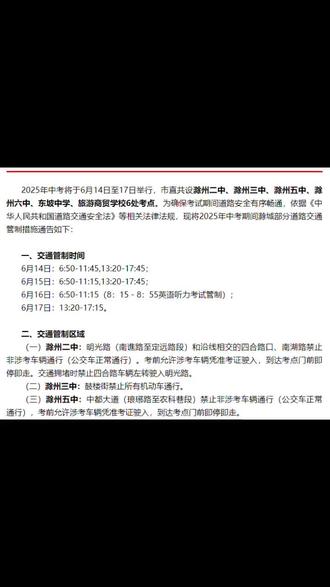 2025年中考将于6月14日至17日举行,市直共设滁州二中、滁州三中、滁州五中、滁州六中、东坡中学、旅游商贸学校6处考点。为确保考试期间道路安全有序畅通,依据《中华人民共和国道路交通安全法》等相关法律法规,现将2025年中考期间滁城部分道路交通管制措施通告如下:
一、交通管制时间
6月14日:6:50-11:45,13:20-17:45;6月15日:6:50-11:15,13:20-17:45;
6月16日:6:50-11:15 (8:15-8:55英语听力考试管制);6月17日:13:20-17:15。
二、交通管制区域
(一)滁州二中:明光路(南谯路至定远路段)和沿线相交的四合路口、南湖路禁止非涉考车辆通行(公交车正常通行)。考前允许涉考车辆凭准考证驶入,到达考点门前即停即走。交通拥堵时禁止四合路车辆左转驶入明光路。
(二)滁州三中:鼓楼街禁止所有机动车通行。
(三)滁州五中:中都大道(琅琊路至农科巷段)禁止非涉考车辆通行(公交车正常通行),考前允许涉考车辆凭准考证驶入,到达考点门前即停即走。
