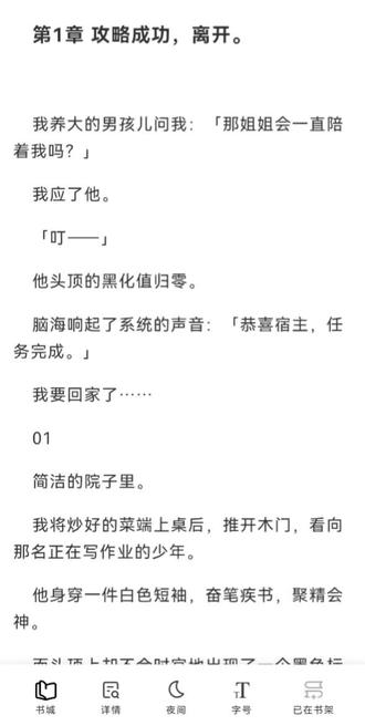 #文荒推荐 #言情小说推荐 #炒鸡好看小说 攻略任务成功,我成功回到了现实世界,我以为我与他不会再见面,可没想到他为了我,穿越到我的世界只为和我在一起。
我养大的男孩儿问我:「那姐姐会一直陪着我吗?」
我应了他。
「叮——」
他头顶的黑化值归零。
脑海响起了系统的声音:「恭喜宿主,任务完成。」
我要回家了……
01
简洁的院子里。
我将炒好的菜端上桌后,推开木门,看向那名正在写作业的少年。
他身穿一件白色短袖,奋笔疾书,聚精会神。
而头顶上却不合时宜地出现了一个墨色标记——黑化值:1。
我叫南歌,本是一名普通的上班族,因为患上绝症,临死之际,被选为穿书者。
任务是拯救这本现代文中的灭世大反派徐墨尘。将他改造成三观正、人品好、有责任心的优秀少年。
只要他的黑化值降为0即可完成任务。
刚穿来时,我把蜷缩在门外的他带回了家。
我与奶奶给10岁的他包扎伤口。
彼时的他伤痕累累,穿着一身破旧不堪的衣服。
我与奶奶收养了他,供他读书上学。
我对他悉心教导、倾心爱护。
在他被他发了疯的妈妈找过来欺负他时,在他被同学霸凌看不起时,在他被同父异母的弟弟凌辱时,是我一一陪在他身边,帮他解决这些麻烦,让他有一个温暖的家。
如今的他已是一名理科状元,被各个学校争相抢夺的大一学生。
最后他选择了离家近的一所大学,每天回家。
我用了三年时间,将他的黑化值从99变成了1。
可最后的1点黑化值,我耗用了五年还未消除。
看着8年还未完成的任务,我几乎快要绝望了。
02
「小尘,过来吃饭吧。」我笑着叫他吃饭。
「好的,姐姐。」徐墨尘闻声便停了下来,冲我扬唇一笑。
白暂的皮肤,精致的五官,一双清澈如水晶的双眸,透明而干净。明明已和优秀少年的那种标准无异了。
但偏偏最后1点就是降不下去。
饭桌上,看着这个数字,我愁眉苦脸。
徐墨尘看到了我的表情,他为我夹了一道菜。
疑问道:「怎么了,姐姐,可是有什么烦心事?」
我摇了摇头:「没什么。这是我在网上新学的菜,你尝尝好吃吗?」
说着,便为他夹了一块糖醋鱼,放入碗中。
徐墨尘低头尝了一口,一脸满足的说道:「好吃哎,姐姐。姐姐以后会一直给我做菜吗?」