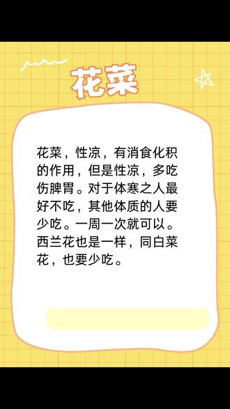 花菜,性凉,有消食化积的作用,但是性凉,多吃伤脾胃。对于体寒之人最好不吃,其他体质的人要少吃。一周一次就可以。
西兰花也是一样,同白菜花,也要少吃。