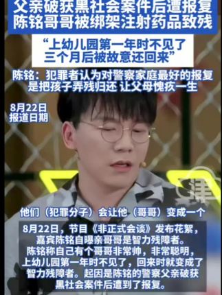 警察家庭遭报复 陈铭自曝哥哥是智力残障者 父亲破获黑社会案件后遭报复 陈铭哥哥被绑架注射药品致残 “上幼儿园第一年时不见了 三个月后被故意还回来”陈铭:犯罪者认为对警察家庭最好的报复是把孩子弄残归还 让父母愧疚一生#陈铭 #陈铭亲哥遭绑架致残#孙颖莎王曼昱晋级女双决赛#虞书欣替身发声#15岁女生军训期间不幸身亡