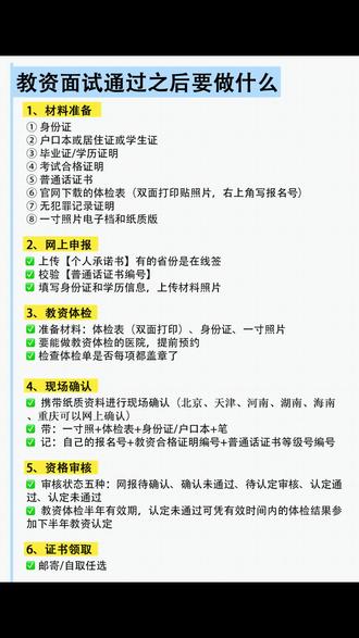 教资面试通过之后需要做什么?(详细版) 1、首先准备材料,包括:
① 身份证;
② 户籍所在地认定准备户口本,在校生在学校所在地认定准备学生证,其他地区需要办理居住证;
③ 已经毕业的准备毕业证和学位证,应届生在学信网下载学历证明;
④ 考试合格证明,在中小学教师资格考试网下载;
⑤ 普通话证书,在国家普通话水平测试在线报名系统下载;
⑥ 在当地教资认定公告下载体检表(双面打印贴照片,右上角写报名号);
⑦ 港澳台需准备无犯罪记录证明;
⑧ 近期一寸照片,需要现场认定的省份还需要打印纸质版;
认定照片用于教师资格证,可以跟笔试面试的照片不一样。
2、准备好资料之后,在中国教师资格网进行网上申报。
3、在规定时间内到指定医院进行体检,体检前先电话预约,然后带上身份证、体检表以及一寸照片。
4、携带纸质资料进行现场确认。
5、资格审核,未通过的要及时修改。
6、审核通过之后等待证书领取,应届生需要拿到毕业证才可以领取教师资格证。
#教资面试合格之后 #教资面试通过之后 #教资认定流程