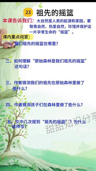 二年级下 第23课祖先的摇篮
1. 会写字及组词
◦ 祖zǔ(祖先)(祖国)(祖母)
◦ 啊a(好啊)(天啊)(对啊)
◦ 浓nóng(浓绿)(浓妆)(浓烈)
◦ 望wàng(一望无边)(看望)(希望)
◦ 蓝lán(蓝天)(蓝色)(深蓝)
◦ 摘zhāi(摘花)(采摘)(摘瓜)
◦ 掏táo(掏心)(掏出)(掏钱)
◦ 赛sài(赛跑)(比赛)(赛车)
◦ 忆yì(回忆)(记忆)(追忆)
理解词语
◦ 【祖先】:一个民族或家族的上代,特指年代比较久远的。
◦ 【摇篮】:比喻幼年或青年时代的生活环境或文化、运动等的发源地 。文中把原始森林比作祖先生活成长的地方。
◦ 【原始】:最古老的、未开发的。
#关注我持续更新小学知识 #小学语文知识点 #二年级语文 #孩子教育 #家长必读
