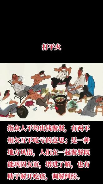 释义:也写作打平伙,指众人平均出钱聚餐,有两不相欠互不吃亏的意思;是一种地方风俗,人们在一起聚餐既能巩固友谊,增进了解,也有助于解开疙瘩,调解纠纷。《二刻拍案惊奇》卷二二:“公子不肯,众人又説不好独难为他一个,我们大家凑些,打个平火。”亦作“ 打平伙 ”。 《古今小说·月明和尚度柳翠》:“你与柳府尹打了平火,该收拾自己本钱回去了。”
“打平伙”起源于远古时代的原始族群,狩猎的汉子带着猎物归来,聚居的族群一起捡起柴火、分割野味,烤熟食物,围坐而食。后来“打平伙”成为一些特殊群体临时组合、共同出资、出力的聚餐方式。这实际上是农业时代物质匮乏、生活水平低下的一种生活方式,人们拿出有限的钱财物资聚餐吃饭、谈古论今。
例句:平常都出门在外,好容易过年都回来了,咱明天一起打个平伙。
