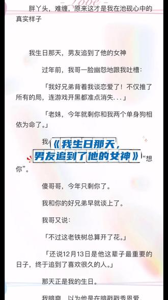 《我生日那天,男友追到了他的女神》念念池聿林南汐#我生日那天男友追到了他的女神 #念念池聿林南汐《我生日那天,男友追到了他的女神》念念池聿林南汐#看全文 #大结局 「我好兄弟背着我谈恋爱了!不仅推了所有的局,连游戏开黑都准点消失...」
「老妹,今年就剩你和我两个单身狗相依为命了。」
我心里偷笑。
指尖划过手机里池聿刚发来的那句“想你”。
傻哥哥,今年只剩你了。
我和你的好兄弟早就谈上了。
我哥又说:
「不过这老铁树总算开了花。」
「还说12月13日是他这辈子最重要的日子,终于追到了喜欢很久的人。」
那天正是我的生日。
我暗爽,以为他是在暗戳戳秀恩爱。
直到那天,我哥拽着我去超市“抓奸”。
「池聿这小子,今天非得看看他藏得严严实实的小女友是谁。」
我还在想怎么跟我哥摊牌。
下一秒,就被我哥推到身前做了挡箭牌。
目光所及,眼前俨然一对亲昵的小情侣正在挑年货。
我愣住。
周身血液寸寸冻结。
那男人正是我谈了一年的男朋友。
池聿。
