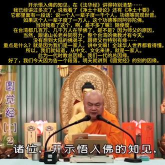 《圆觉经》154(甲二 教起因缘)——总因缘2.2
如来教法,决不孤起,起必有由。究其教起因缘,有总有别。总,即如来为一大事因缘故,出现于世。一大事因缘者,就是如来要开示众生,本有佛之知见,要令众生,悟入佛之知见,而得成佛是也。此为一代时教总因缘。——《大方广圆觉经讲义》圆瑛法师
开示悟入佛的知见,在《法华经》讲得特别清楚。上次是用台语,闽南话讲的。当时候也没有想到跟大陆的佛弟子如此的因缘殊胜。这个变化的因缘还真不可思议。
我已经讲过多次了,说我看了《净土十疑论》还有《净土十要》,它那里面有一段话:说一个人一辈子度一千个人,功德等同观世音。
如果这个人一辈子度了一万人,这个功德等同阿弥陀佛。
当时我看了这个,啊,差不多了嘛!随便度,
在台湾都几百万、几千万人在学佛了,是不是?因为师父的原因,当然,跟诸山长老共同努力,整个台湾的佛教才有今天。
没有想到大陆的佛弟子,跟师父也特别有缘……重点是什么?就是因为我们是一家人。讲中文嘛!全球华人世界都看得懂。所以,我们就知道,从中文、文化来讲,就是一家人。
此为一代时教总因缘,我们一代的总因缘。
好了,我们今天因为告一个段落,明天就讲到《圆觉经》的别的因缘。