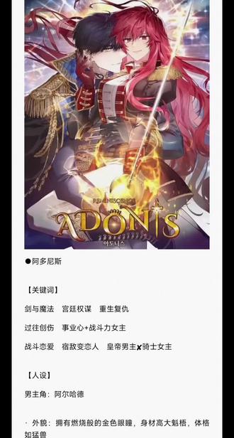 【阿多尼斯】人工精翻韩小说完
#阿多尼斯 #韩漫 #小说
多尼斯
【关键词】
剑与魔法 宫廷权谋 重生复仇
过往创伤 事业心+战斗力女主
战斗恋爱 宿敌变恋人 皇帝男主✘骑士女主
【人设】
男主角:阿尔哈德
· 外貌: 拥有燃烧般的金色眼瞳,身材高大魁梧,体格如猛兽
· 性格: 冷酷、执着,对剑有着狂热的执着,对认可的人会展现出极度的兴趣和占有欲。
女主角:伊安娜
· 外貌: 红色长发,暗红色的眼瞳,继承了母亲惊人的美貌。
· 性格: 冷酷、固执、坚韧不拔。表面沉默寡言,内心有着强烈的胜负欲和自我意识。
【简介】
“你始终是击败我的敌人,却也是极佳的伴侣。”
罗安涅王国的公爵伊安娜,败于巴哈穆特帝国皇帝阿尔哈德剑下。
可当她再次睁开眼,却发现自己重生了,回到了不堪回首的童年。
一切都变了,因为这一次,她不再渴望那些虚伪的亲情。
不再渴求爱的伊安娜,决定重生后走另一条路——握紧剑,等待那个命中注定的男人,然后成为他的骑士,而非敌人。
“这一世,我愿不再为你的敌人,而成为你的骑士。”
