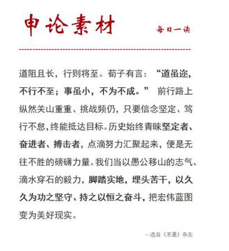道阻且长,行则将至。荀子有言:“道虽迩,不行不至;事虽小,不为不成。” 前行路上纵然关山重重、挑战频仍,只要信念坚定、笃行不怠,终能抵达目标。历史始终青睐坚定者、奋进者、搏击者,点滴努力汇聚起来,便是无往不胜的磅礴力量。我们当以愚公移山的志气、滴水穿石的毅力,脚踏实地,埋头苦干,以久久为功之坚守、持之以恒之奋斗,把宏伟蓝图变为美好现实。#申论素材