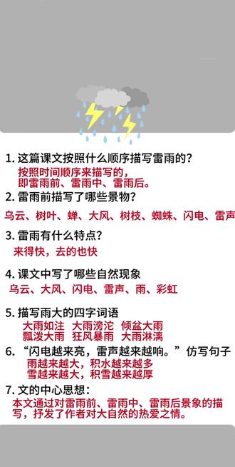 二下语文第六单元15《雷雨》课堂笔记知识点#雷雨 #二年级下册语文雷雨 #二年级下册雷雨课堂笔记 #二年级下册第六单元 #雷雨大风
1.这篇课文按照什么顺序描写雷雨的?
按照时间顺序来描写的,
即雷雨前、雷雨中、雷雨后。
2.雷雨前描写了哪些景物?
乌云、树叶、蝉、大风、树枝、蜘蛛、闪电、雷声
3.雷雨有什么特点?
来得快,去的也快
4.课文中写了哪些自然现象
乌云、大风、闪电、雷声、雨、彩虹
5.描写雨大的四字词语
大雨如注大雨滂沱倾盆大雨
瓢泼大雨狂风暴雨大雨淋漓
6."闪电越来亮,雷声越来越响。"仿写句子
雨越来越大,积水越来越多
雪越来越大,积雪越来越厚
7.文的中心思想:
本文通过对雷雨前、雷雨中、雷雨后景象的描写,抒发了作者对大自然的热爱之情。