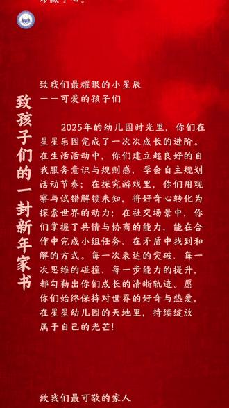 一封家书:
致星星幼儿园家人们的一封新年家书
亲爱的家长朋友们、可爱的孩子们、敬爱的老师们:
时光镌刻成长,岁月书写华章。值此2026年新年将至、星星幼儿园即将开启建园第28年的时刻,我们向每一位家人,致以最诚挚的新年问候与感恩。
致我们最暖心的伙伴——家长朋友们
回首27载办园之路,星星幼儿园的每一步成长、每一个成就,都离不开你们温暖的陪伴与坚定的支持。从亲子活动里的全力配合,到日常沟通中的坦诚交流,从对幼儿园工作的理解包容,到为孩子成长的建言献策,都成为我们前行的底气。你们是孩子成长的守护者,更是我们幼教路上的同路人,这份珍贵的信任,我们始终珍藏于心。
致我们最耀眼的小星辰——孩子们
2025年的幼儿园时光里,你们在星星乐园完成了一次次成长的进阶。在生活活动中,你们建立起良好的自我服务意识与规则感,学会自主规划活动节奏;在探究游戏里,你们用观察与试错解锁未知,将好奇心转化为探索世界的动力;在社交场景中,你们掌握了共情与协商的能力,能在合作中完成小组任务、在矛盾中找到和解的方式。每一次表达的突破、每一次思维的碰撞、每一步能力的提升,都勾勒出你们成长的清晰轨迹。愿你们始终保持对世界的好奇与热爱,在星星幼儿园的天地里,持续绽放属于自己的光芒!
致我们最可敬的家人——老师们
2025年,你们打磨每一节教学活动,呵护孩子们的日常点滴,钻研每一项幼教新知;晨间的微笑迎接,午后的细心照料,课后的耐心沟通,将平凡的幼教日常,化作了滋养孩子成长的涓涓细流。27年的积淀凝聚成今日的光芒,28年的新程更需要我们并肩奔赴,感谢你们始终坚守教育初心,用爱浇灌每一颗童心。
27载风雨兼程,我们以爱为帆,载着孩子们的梦想前行;28年新程启幕,我们仍将以初心为桨,继续深耕幼教事业。愿新的一年,星光依旧,温暖相伴,让我们继续携手,在星星幼儿园这片充满希望的土地上,共同书写属于孩子们的美好童年!
衷心祝愿大家新年快乐,阖家幸福,万事顺遂!
星星幼儿园
2025年12月31日