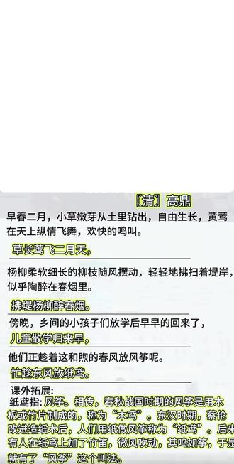 二下语文需要背诵的内容《村居》#二年级上册语文古诗二首 #二年级下册语文古诗二首课堂笔记 #村居高鼎 #村居古诗 #村居背诵
【清】高鼎
早春二月,小草嫩芽从土里钻出,自由生长,黄莺在天上纵情飞舞,欢快的鸣叫。
草长莺飞二月天,
杨柳柔软细长的柳枝随风摆动,轻轻地拂扫着堤岸,似乎陶醉在春烟里。
拂堤杨柳醉春烟。
傍晚,乡间的小孩子们放学后早早的回来了,
儿童散学归来早,
他们正趁着这和煦的春风放风筝呢。
忙趁东风放纸鸢。
课外拓展:
纸鸢指:风筝。
相传,春秋战国时期的风筝是用木板或竹片制成的,称为"木鸢"。
东汉时期,蔡伦改进造纸术后,人们用纸做风筝称为"纸鸢"。后来有人在纸鸢上加了竹笛,微风吹动,其鸣如筝,于是就有了"风筝"这个叫法。