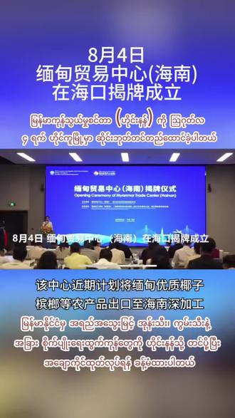 8月4日,缅甸贸易中心(海南)在海口揭牌成立。该中心近期计划将缅甸优质椰子、槟榔等农产品出口至海南深加工မြန်မာကုန်သွယ်မှုစင်တာ (ဟိုင်းနန်) ကို ဩဂုတ်လ ၄ ရက် ဟိုင်ကူမြို့မှာ ဆိုင်းဘုတ်တင်တည်ထောင်ခဲ့ပါတယ်။ ဒီစင်တာက မြန်မာနိုင်ငံမှ အရည်အသွေးမြင့် အုန်းသီး၊ ကွမ်းသီးနဲ့ အခြား စိုက်ပျိုးရေးထွက်ကုန်တွေကို ဟိုင်းနန်သို့ တင်ပို့ပြီး အချောကိုင်ထုတ်လုပ်ရန် ခန့်မံထားပါတယ်