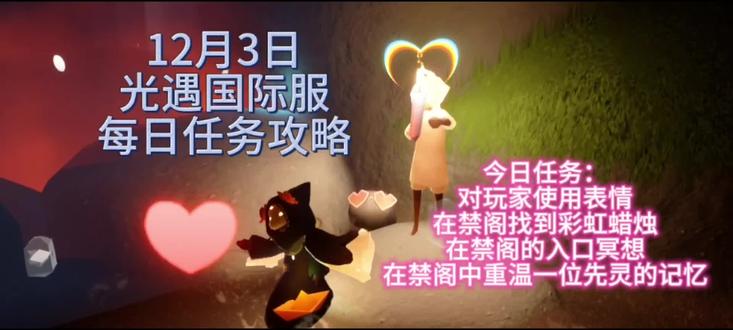 12月3日光遇国际服每日任务攻略
☆彩染节活动:12月2日16:00-12月12日16:00,白蓝红染料将更频繁的出现在各大地图中。
☆圣诞节活动:12月12日16:00开启
☆全图大蜡、双倍爱心:12月31日16:00-1月16日16:00
☆常规复刻:12月4日-12月8日,12月18日-12月22日,1月1日-1月5日
今日任务
任务一:对玩家使用表情
任务二:在禁阁找到彩虹蜡烛
任务三:在禁阁的入口冥想
任务四:在禁阁中重温一位先灵的记忆
今日无红石、黑石
明日(12月4日)黑石
暮土-边陲荒漠
17:58-21:50 1:58-5:50 9:58-13:50
今日大蜡烛在云野#光遇 #光遇国际服