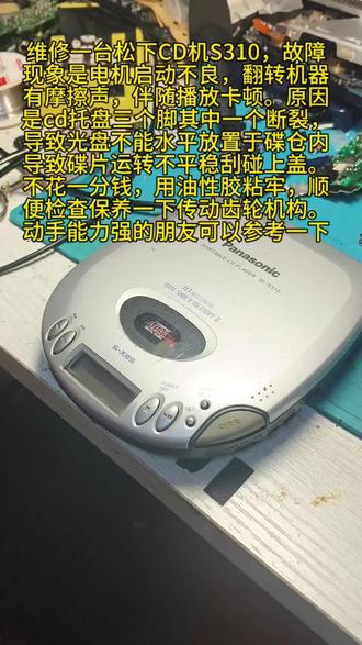 维修一台松下CD机S310,故障
现象是电机启动不良,翻转机器
有摩擦声,伴随播放卡顿。原因
是cd托盘三个脚其中一个断裂,
导致光盘不能水平放置于碟仓内
导致碟片运转不平稳刮碰上盖。
不花一分钱,用油性胶粘牢,顺
便检查保养一下传动齿轮机构。
动手能力强的朋友可以参考一下