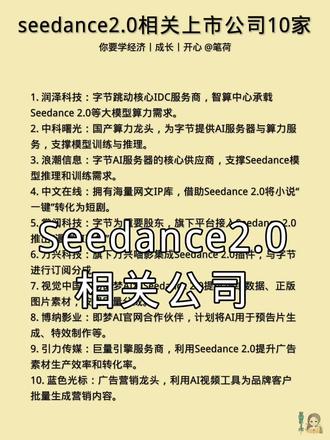 seedance2.0相关上市公司10家。
1. 润泽科技:字节跳动核心IDC服务商,智算中心承载Seedance 2.0等大模型算力需求。
2. 中科曙光:国产算力龙头,为字节提供AI服务器与算力服务,支撑模型训练与推理。
3. 浪潮信息:字节AI服务器的核心供应商,支撑Seedance模型推理和训练需求。
4. 中文在线:拥有海量网文IP库,借助Seedance 2.0将小说“一键”转化为短剧。
5. 掌阅科技:字节为重要股东,旗下平台接入Seedance 2.0,推出“漫剧AI工坊”。
6. 万兴科技:旗下万兴喵影集成Seedance 2.0插件,与字节进行订阅分成。
7. 视觉中国:为即梦AI和Seedance 2.0提供训练数据、正版图片素材,按调用量分成。
8. 博纳影业:即梦AI官网合作伙伴,计划将AI用于预告片生成、特效制作等。
9. 引力传媒:巨量引擎服务商,利用Seedance 2.0提升广告素材生产效率和转化率。
10. 蓝色光标:广告营销龙头,利用AI视频工具为品牌客户批量生成营销内容。#每日一读 #经济 #成长