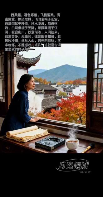 秋 辞 <月光倾城>
西风起,暮色寒烟,飞檐漏残,青山露重,枫染层林,飞鸿哀鸣于长空,衰草倒伏于阡原,秋水凌波,孤舟逐浪,白鹭盘旋于天际,蒹葭飘摇于江河,寂寂山川,秋意渐浓,人间往来,别离苦多。无由间,往昔旧事相袭,若风吹冷雨,丝丝入心,若光阴剪愁,字字临怀,不胜感叹。或许,这就是古词里悲秋的样子吧。天地岁月交替,人间流光莫测,半生已过,似能勘透俗世尘埃,然红尘万丈,处处滋生诱惑与幻象,使人动而不安,静而不得。世间繁华,令人妄念横生,莫名烦扰,喧嚣与宁静,总会在多愁的季节里将心事反复撩拨。又逢深秋,心弦流动,总会想起那些一起临窗听雨的人,西风黄叶漫卷,江山多有愁怀,昔日秋临天涯,东山临湖听涛,太湖浩渺,碧水生潮,千般言语总有人听。时光荏苒,晚秋朔寒,万树飘摇,离人远归,纵使北国寒潮千重,亦不忘江南有约,山川同雪,相询珍重,寄鸿讯以抒情,叙别离而怀远。际遇本如此,有人一见如故,有人江湖相忘,能使余生长念的,必是高山流水,惺惺相惜的红尘知交。今日秋色漫延,天气空明而繁华渐瘦,偶见路人束囊行道,凌乱风中,劳舟车于归途,有相送者,有远行者,朔西风而轻寒,因相离而神伤,恰似当年离情别绪,踌躇而行,固思绪万千,而落笔感怀。恋旧者有昨日可追忆,惜今日之珍贵,赤诚热爱,守诺而不欺岁月,重情而常怀感动,深知相逢之不易,悲悯江湖之遥远。缅邈岁月,缱绻平生,寄轻鸿北望,仰长空之辽阔,星奔川骛,岁聿云暮,回眸山水悠长。千帆过尽,仍有可回首之秋。高崖临风,看落霞之变幻,感世事之无常,流风飞舞,怀昔日之旧梦,染清露之微光,霓裳孤影,辞赋寒秋,写长亭之霜白,阅周天之轮转,蒙时光之不弃,逐星汉之浩瀚,举云天之高义,经年久而不渝,其情可鉴天地,人间万里,迢迢天涯,共明月于长空,清风相随,怀往昔而常念,怜岁月之无期。