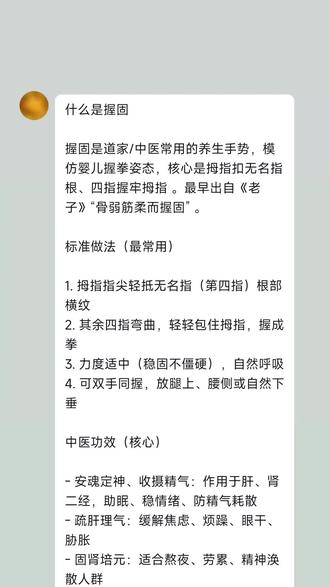 什么是握固
握固是道家/中医常用的养生手势,模仿婴儿握拳姿态,核心是拇指扣无名指根、四指握牢拇指 。最早出自《老子》“骨弱筋柔而握固” 。
标准做法(最常用)
1. 拇指指尖轻抵无名指(第四指)根部横纹
2. 其余四指弯曲,轻轻包住拇指,握成拳
3. 力度适中(稳固不僵硬),自然呼吸
4. 可双手同握,放腿上、腰侧或自然下垂
中医功效(核心)
- 安魂定神、收摄精气:作用于肝、肾二经,助眠、稳情绪、防精气耗散
- 疏肝理气:缓解焦虑、烦躁、眼干、胁胀
- 固肾培元:适合熬夜、劳累、精神涣散人群
- 日常保健:健身气功(八段锦、五禽戏、易筋经)常用手型
简单用法
- 静坐、睡前、通勤时随时做,每次1–5分钟
- 配合深呼吸,效果更好
~~~~~~~~
睡前 握固 + 脚心相对卧,安神固肾助眠,5~10 分钟就能做。
《睡前安神 固肾 小功法》
(躺着就能练,非常舒服)
1. 准备姿势
- 平躺床上,腰背自然放松,不用挺得很直
- 双腿屈膝,脚心相对,膝盖自然向两边打开
- 膝盖下可以垫个枕头/被子,更放松
2. 手诀:握固
- 双手拇指指尖,抵住无名指根部
- 其余四指轻轻包住拇指,握成拳
- 双手放在小腹(丹田) 位置,或大腿上都行
- 力度:稳而不紧,像轻轻握着一颗小球
3. 呼吸方式
- 只用自然呼吸,不用刻意深呼吸
- 吸气:小腹微微鼓起
- 呼气:小腹轻轻收回
- 心里只跟着呼吸走,不想别的事
4. 时间与感受
- 每次 5~10 分钟即可
- 会慢慢觉得:
- 心里安静下来
- 腰、胯、大腿内侧发热、放松
- 困意慢慢上来
5. 结束
- 慢慢把腿伸直,双手松开
- 闭目再躺 1 分钟,直接睡觉就行
小禁忌(简单记)
- 刚吃饱别做
- 膝盖很痛、髋关节有伤就别勉强
- 孕期不建议做这个姿势
坚持几天,你会明显发现入睡更快、睡得更沉,而且腰和腿会轻松很多。
#民俗文化 #国学文化 #养生 #疗愈 #治愈系