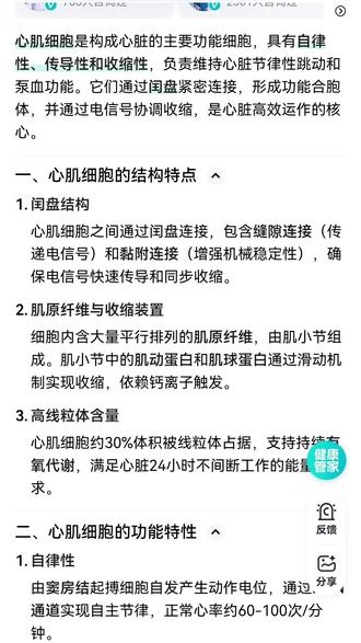 心肌细胞
心肌细胞是构成心脏的主要功能细胞,具有自律性,传导性和收缩性,负责维持心脏节律性跳动和泵血功能。它们通过闰盘紧密连接,形成功能合胞体,并通过电信号协调收缩,是心脏高效运作的核心。
一,心肌细胞的结构特点1。闰盘结构,心肌细胞之间通过闰盘连接,包含缝隙连接(传递电信号)和黏附连接(增强机械稳定性),确保电信号快速传导和同步收缩2。肌原纤维与收缩装置,细胞内含大量平行排列的肌原纤维,由肌小节组成。肌小节中的肌动蛋白和肌球蛋白通过滑动机制实现收缩,依赖钙离子触发。3。高线粒体含量,心肌细胞约30%体积被线粒体占据,支持持续有氧代谢,满足心脏24小时不间断工作的能量需求。
二,心肌细胞的功能特性1。自律性,由窦房结起搏细胞自发产生动作电位,通过HCN通道实现自主节律,正常心率约60-100次/分钟。
2。传导性,电信号经房室结希氏束浦肯野纤维传递至心室,闰盘的缝隙连接(连接蛋白Cx43)确保信号快速扩散。3。不随意收缩与骨骼肌不同,心肌收缩不受意识控制,且通过全或无方式同步收缩,避免强直收缩以维持泵血效率。
三,心肌细胞的代谢与能量供应1。能量需求与来源,心脏每天消耗约6kgAT(60-70%)和葡萄糖代谢(30-40%),乳酸和 P,主要依赖脂肪酸氧化酮体也可作为备用能源。2。氧供需平衡,心肌细胞对缺氧极度敏感,冠脉血流中断5分钟即可导致不可逆损伤。缺氧时转为无氧代谢,但 ATP产量骤降95%,引发细胞死亡,
四,心肌细胞的再生与修复
1。再生能力有限,成年人心肌细胞更新率极低(每年约0.5-1%)损伤后主要通过纤维化瘢痕修复,而非再生功能性细胞。2。干细胞研究进展,诱导多能干细胞(iPSC)或心脏祖细胞移植处于实验阶段,尚未实现临床应用。部分研究尝试通过miRNA或基因编辑促进原位再生
五,心肌细胞相关疾病
1。肥大与心力衰竭,长期压力负荷(如高血压)导致心肌细胞体积增大,但伴随能量不足和凋亡,最终发展为收缩功能障碍。2。缺血性损伤,心肌梗死导致局部细胞坏死,释放肌钙蛋白入血(临床诊断标志物),坏死区由瘢痕替代可能引发心律失常。3。离子通道病,基因突变(如KCNQ1,SCN5A)导致动作电位异常,引发长QT综合征,Brugada综合征等遗传性心律失常。
心肌细胞的独特结构和功能使其成为维持生命的关
键,但其有限的再生能力也成为心血管疾病治疗反的挑战。