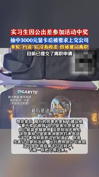 实习生出差抽中显卡被公司要求上交 近日,一位上海某公司的实习生小金(化名)在社交平台发帖称,自己因公出差,在活动现场参与集章抽奖,意外抽中了一张价值约3000元的GeForceRTX5060显卡。
领完奖后,随行的同事先是私下建议他“要不卖了换钱”,但小金表示想留着自己组装电脑使用。没想到,当天晚上,该同事给小金发来消息并打来电话,“这个事情财务那边也知道了,你是代表公司参加活动,出行费用由公司承担,这个显卡理应属于公司财产,下周一你把它带过来。”
11月17日(周一),他到公司后,特意去咨询了财务部门,结果发现所谓的“财务已知情”并不属实,财务人员表示对中奖一事毫不知情。
随后几天,公司高层介入后,公司为此事开了两次会商讨,并对他进行了约谈。虽然最终没有强行没收显卡,但在最后一次沟通中,公司人事找他谈话,委婉地表示事情闹得比较僵,“抬头不见低头见”,建议他“找找别的公司”。
目前,小金已提交了离职申请。#实习生出差抽中显卡被公司要求上交 #整顿职场 #公司 #实习生 #社会百态