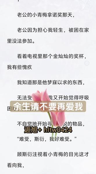 #余生请不要再爱我后续
#余生请不要再爱我完结小说
#顾斯衍#许念#温妍老公的小青梅拿诺奖那天,
老公因为担心我轻生,被困在家里没法参加。
看着电视里那个金灿灿的奖杯,我有些愧疚
我知道那是他梦寐以求的东西,
无法受控地,我又开始觉得呼吸困难,浑身疼痛,
不自觉地开始寻找尖锐的物品,
“难受,斯衍,我好难受。”
顾斯衍注视着小青梅的目光这才看向我,
温柔的眉眼一瞬染上了几近癫狂的焦躁,
拿出藏在高处的刀递给我,
“难受?难受就去死啊?天天这么闹也没见你真死过。”
“妍妍拿了大奖,你就非要触她霉头是吧,你到底是什么居心?”
他将锋利的刀架在我疯狂跳动的颈动脉上,
“不是说难受吗?来啊,一刀下去你就解脱了,别总是嘴上折磨人。”
就在这时欢快的手机铃声响起,
我知道那是温妍的专属铃声,很欢乐明亮,就像她这个人一样,
顾斯衍这才像是回过神来,立刻放下刀,接起她的电话,
眉眼中又恢复了刚才的温柔,
我狂喜地拿起被他丢在一旁的刀,默默回到了那个,
被顾斯衍包地到处都是软垫的房间。
......