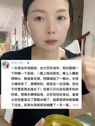 一女孩去外地旅游,坐大巴车途中,和对面铺一个阿姨一个叔叔,一路上相谈甚欢。 晚上入睡前想喝水,刚准备去授,阿姨递给了一瓶水。女孩大姨妈来了,想喝热的,就放在一边没喝,但也不好意思再去接水了! 回家几天以后在刷手机的时候,想喝水懒得起身,正好包包在身边,直接从包包里拿出了那瓶水喝了,结果是很快就昏睡了过去。后来女孩妈妈说她睡了一天一夜……#内容过于真实 #生活感悟 #情感共鸣 #社会百态 #家庭情感