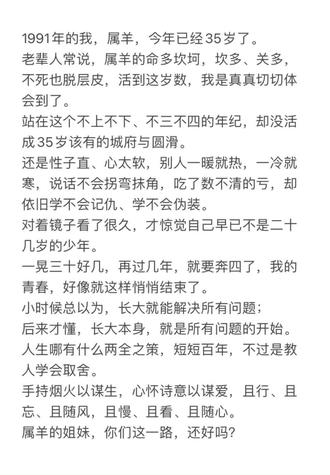 #真实生活分享计划 1991年的我,属羊,今年已经35岁了。
老辈人常说,属羊的命多坎坷,坎多、关多,不死也脱层皮,活到这岁数,我是真真切切体会到了。
站在这个不上不下、不三不四的年纪,却没活成35岁该有的城府与圆滑。
还是性子直、心太软,别人一暖就热,一冷就寒,说话不会拐弯抹角,吃了数不清的亏,却依旧学不会记仇、学不会伪装。
对着镜子看了很久,才惊觉自己早已不是二十几岁的少年。
一晃三十好几,再过几年,就要奔四了,我的青春,好像就这样悄悄结束了。
小时候总以为,长大就能解决所有问题;
后来才懂,长大本身,就是所有问题的开始。
人生哪有什么两全之策,短短百年,不过是教人学会取舍。
手持烟火以谋生,心怀诗意以谋爱,且行、且忘、且随风,且慢、且看、且随心。
属羊的姐妹,你们这一路,还好吗?#三十而立的年纪 #属羊91年 #人生感悟 #属羊人都在哪呢
