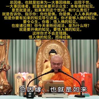 《圆觉经》154(甲二 教起因缘)——总因缘2.1
如来教法,决不孤起,起必有由。究其教起因缘,有总有别。总,即如来为一大事因缘故,出现于世。一大事因缘者,就是如来要开示众生,本有佛之知见,要令众生,悟入佛之知见,而得成佛是也。此为一代时教总因缘。——《大方广圆觉经讲义》圆瑛法师🙏
总因缘,也就是如来为一大事因缘故,出现于世。
一大事因缘者,就是如来要开示众生:本有佛的知见。
意思就是说,如来来到这个世间,有什么责任?就是告诉你、指示你:你也是佛。你是佛,人人本具的佛。
但是你要有如来的知见导引进来,你才能够入佛的知见。
要令众生,你看:悟入佛的知见。
在座诸位啊!你今天来听经闻法,是为什么呀?就是要开佛的知见,要悟入佛的知见,这样你才不会走错路。
悟入佛的知见,而得成佛。