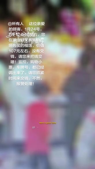 #@所有人 这位亲爱的顾客,1月24号,上午12点40左右,您在潮庄好又多购物广场购买的榴莲,价值107元左右,没有交钱,请您来把钱交喽!监控,购物小票,车牌号,都已经调出来了。请您抓紧时间来交钱,不然,报警处理!