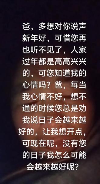 爸,每当夜深人静的时候,我总是特别的压抑,特别特别的想您,初二那天,我一直做自己的思想工作,不要因为我影响了家人,尽管进门不敢抬头看您的照片,却还是泪流满面,妈妈说都不能哭,可我还是控制不住自己,心痛的要命,对着您的照片磕了三个头。爸,当别人对我说新年好的时候,我都想哭,因为新年我一点都不好,没有您在的新年怎么可能会好呢,您走了330天了,感觉时间过的好快,好像您从没有离开一样,又感觉时间过的好慢,不知道何时才能见到您,这是一种期盼可也是一种奢望啊爸!除夕夜里,我和您女婿诉说着各种后悔,有什么用呢,没有后悔药,您已经不在了,永远的离开了,这是事实,必须接受的事实!