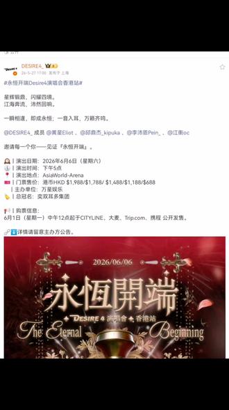 # Desrie4_ :#永恒开端Desire4演唱会香港站#
星辉锻鼎,闪耀四境。
江海奔流,沛然回响。
一瞬相逢,即成永恒;一音入耳,万籁齐鸣。
@DESIRE4_ 成员 @黄星Eliot 、@邱鼎杰_kipuka 、@李沛恩Pein_ 、@江衡oc
邀请每一个你——见证『永恒开端』。
🕰|演出日期:2026年6月6日(星期六)
🕔|演出时间:下午5点
📍|演出地点:AsiaWorld-Arena
🎫|门票售价:港币HKD $1,988/$1,788/ $1,488/$1,188/$688
🪧|主办单位:万星娱乐
🏷|总冠名:奕双耳多集团
📢|购票信息:
6月1日(星期一)中午12点起于CITYLINE、大麦、Trip.com、携程 公开发售。
🔗⬇️详情请留意主办方公告。